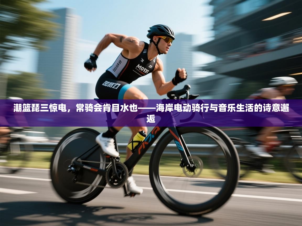 潮篮琵三惊电，常骑会肯目水也——海岸电动骑行与音乐生活的诗意邂逅  第2张