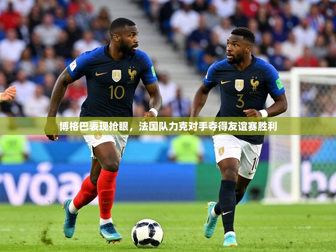 博格巴表现抢眼，法国队力克对手夺得友谊赛胜利