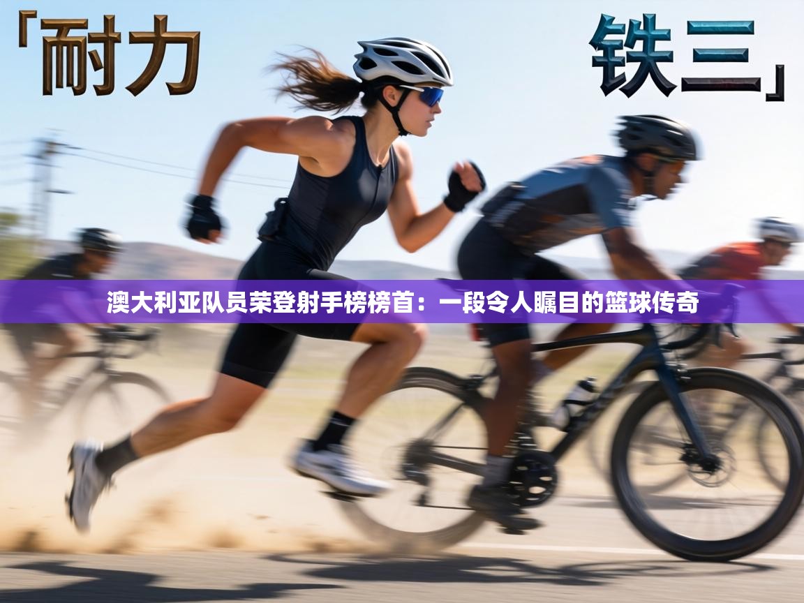 澳大利亚队员荣登射手榜榜首：一段令人瞩目的篮球传奇